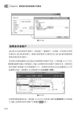 Chapter 3 網域使用者與群組帳戶的管理
3-12
圖 3-1-16
搜尋使用者帳戶
AD DS 有系統的將使用者帳戶、群組帳戶、電腦帳戶、印表機、共用資料夾等物
件儲存在 AD DS 資料庫內，網域系統管理員可以輕易的在 AD DS 資料庫搜尋與
管理所需的使用者帳戶。
若您要在某個組織單位(或容區)內來搜尋使用者帳戶的話，只要如圖 3-1-17 所示
【點擊組織單位在中間視窗上方輸入欲搜尋的使用者帳戶名稱即可】，搜尋到的
使用者帳戶會被顯示在中間視窗的下方。若搜尋目的地欲包含此組織單位之下的
組織單位的話，請點擊右方工作視窗中的在此節點下搜尋。
圖 3-1-17
若要搜尋整個網域的話，請如圖 3-1-18 所示【點選左邊的全域搜尋在中間視窗
上方輸入欲搜尋的使用者帳戶名稱按搜尋鈕】。
 