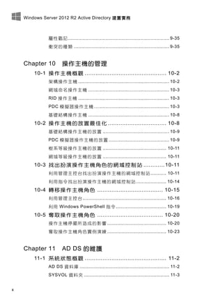 Windows Server 2012 R2 Active Directory 建置實務
x
屬性戳記 ...................................................................... 9-35
衝突的種類 .................................................................. 9-35
Chapter 10 操作主機的管理
10-1 操作主機概觀 .............................................. 10-2
架構操作主機 ............................................................... 10-2
網域命名操作主機 ........................................................ 10-3
RID 操作主機 ............................................................... 10-3
PDC 模擬器操作主機 .................................................... 10-3
基礎結構操作主機 ........................................................ 10-8
10-2 操作主機的放置最佳化 ................................. 10-8
基礎結構操作主機的放置 .............................................. 10-9
PDC 模擬器操作主機的放置 .......................................... 10-9
樹系等級操作主機的放置 ............................................ 10-11
網域等級操作主機的放置 ............................................ 10-11
10-3 找出扮演操作主機角色的網域控制站 ............10-11
利用管理主控台找出扮演操作主機的網域控制站........... 10-11
利用指令找出扮演操作主機的網域控制站 ..................... 10-14
10-4 轉移操作主機角色 ..................................... 10-15
利用管理主控台.......................................................... 10-16
利用 Windows PowerShell 指令................................... 10-19
10-5 奪取操作主機角色 ..................................... 10-20
操作主機停擺所造成的影響 ......................................... 10-20
奪取操作主機角色實例演練 ......................................... 10-23
Chapter 11 AD DS 的維護
11-1 系統狀態概觀 .............................................. 11-2
AD DS 資料庫 .............................................................. 11-2
SYSVOL 資料夾 ........................................................... 11-3
 