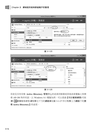 Chapter 3 網域使用者與群組帳戶的管理
3-16
圖 3-1-25
圖 3-1-26
若欲在沒有安裝 Active Directory 管理中心的成員伺服器或其他成員電腦上來搜
尋 AD DS 物件的話，以 Windows 8.1 電腦為例：可以透過【開啟檔案總管(可按
+ X 鍵檔案總管)點擊左下方的網路如圖 3-1-27 所示點擊上方網路下的搜
尋 Active Directory】的途徑。
 