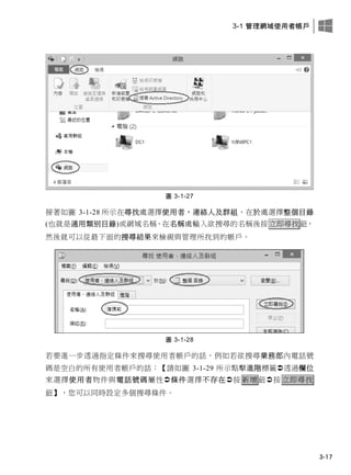 3-1 管理網域使用者帳戶
3-17
圖 3-1-27
接著如圖 3-1-28 所示在尋找處選擇使用者，連絡人及群組、在於處選擇整個目錄
(也就是通用類別目錄)或網域名稱、在名稱處輸入欲搜尋的名稱後按立即尋找鈕，
然後就可以從最下面的搜尋結果來檢視與管理所找到的帳戶。
圖 3-1-28
若要進一步透過指定條件來搜尋使用者帳戶的話，例如若欲搜尋業務部內電話號
碼是空白的所有使用者帳戶的話：【請如圖 3-1-29 所示點擊進階標籤透過欄位
來選擇使用者物件與電話號碼屬性條件選擇不存在按 新增 鈕按 立即尋找
鈕】，您可以同時設定多個搜尋條件。
 