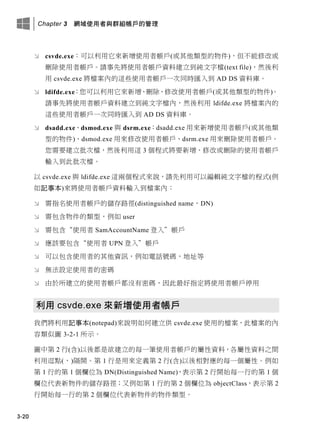 Chapter 3 網域使用者與群組帳戶的管理
3-20
 csvde.exe：可以利用它來新增使用者帳戶(或其他類型的物件)，但不能修改或
刪除使用者帳戶。請事先將使用者帳戶資料建立到純文字檔(text file)，然後利
用 csvde.exe 將檔案內的這些使用者帳戶一次同時匯入到 AD DS 資料庫。
 ldifde.exe：您可以利用它來新增、刪除、修改使用者帳戶(或其他類型的物件)。
請事先將使用者帳戶資料建立到純文字檔內，然後利用 ldifde.exe 將檔案內的
這些使用者帳戶一次同時匯入到 AD DS 資料庫。
 dsadd.exe、dsmod.exe 與 dsrm.exe：dsadd.exe 用來新增使用者帳戶(或其他類
型的物件)、dsmod.exe 用來修改使用者帳戶、dsrm.exe 用來刪除使用者帳戶。
您需要建立批次檔，然後利用這 3 個程式將要新增、修改或刪除的使用者帳戶
輸入到此批次檔。
以 csvde.exe 與 ldifde.exe 這兩個程式來說，請先利用可以編輯純文字檔的程式(例
如記事本)來將使用者帳戶資料輸入到檔案內：
 需指名使用者帳戶的儲存路徑(distinguished name，DN)
 需包含物件的類型，例如 user
 需包含“使用者 SamAccountName 登入”帳戶
 應該要包含“使用者 UPN 登入”帳戶
 可以包含使用者的其他資訊，例如電話號碼，地址等
 無法設定使用者的密碼
 由於所建立的使用者帳戶都沒有密碼，因此最好指定將使用者帳戶停用
利用 csvde.exe 來新增使用者帳戶
我們將利用記事本(notepad)來說明如何建立供 csvde.exe 使用的檔案，此檔案的內
容類似圖 3-2-1 所示。
圖中第 2 行(含)以後都是欲建立的每一筆使用者帳戶的屬性資料，各屬性資料之間
利用逗點(，)隔開。第 1 行是用來定義第 2 行(含)以後相對應的每一個屬性。例如
第 1 行的第 1 個欄位為 DN(Distinguished Name)，表示第 2 行開始每一行的第 1 個
欄位代表新物件的儲存路徑；又例如第 1 行的第 2 個欄位為 objectClass，表示第 2
行開始每一行的第 2 個欄位代表新物件的物件類型。
 