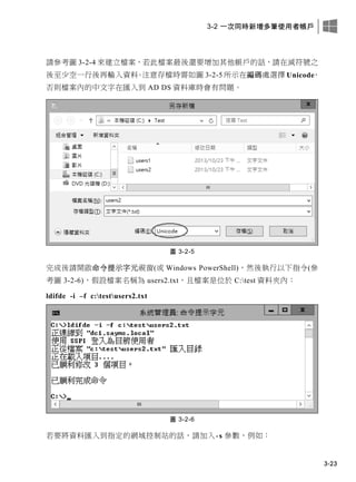 3-2 一次同時新增多筆使用者帳戶
3-23
請參考圖 3-2-4 來建立檔案，若此檔案最後還要增加其他帳戶的話，請在減符號之
後至少空一行後再輸入資料。注意存檔時需如圖 3-2-5 所示在編碼處選擇 Unicode，
否則檔案內的中文字在匯入到 AD DS 資料庫時會有問題。
圖 3-2-5
完成後請開啟命令提示字元視窗(或 Windows PowerShell)，然後執行以下指令(參
考圖 3-2-6)，假設檔案名稱為 users2.txt，且檔案是位於 C:test 資料夾內：
ldifde -i –f c:testusers2.txt
圖 3-2-6
若要將資料匯入到指定的網域控制站的話，請加入-s 參數，例如：
 