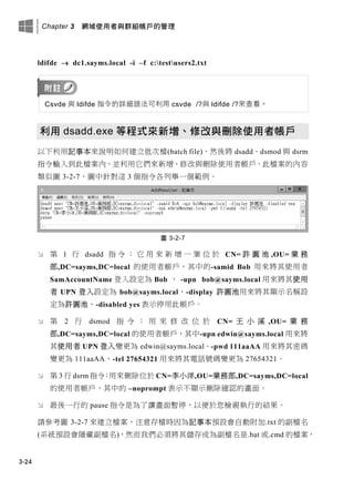 Chapter 3 網域使用者與群組帳戶的管理
3-24
ldifde –s dc1.sayms.local -i –f c:testusers2.txt
Csvde 與 ldifde 指令的詳細語法可利用 csvde /?與 ldifde /?來查看。
利用 dsadd.exe 等程式來新增、修改與刪除使用者帳戶
以下利用記事本來說明如何建立批次檔(batch file)，然後將 dsadd、dsmod 與 dsrm
指令輸入到此檔案內，並利用它們來新增、修改與刪除使用者帳戶。此檔案的內容
類似圖 3-2-7，圖中針對這 3 個指令各列舉一個範例。
圖 3-2-7
 第 1 行 dsadd 指 令 ： 它 用 來 新 增 一 筆 位 於 CN= 許 圓 池 ,OU= 業 務
部,DC=sayms,DC=local 的使用者帳戶，其中的-samid Bob 用來將其使用者
SamAccountName 登入設定為 Bob 、 -upn bob@sayms.local 用來將其使用
者 UPN 登入設定為 bob@sayms.local、-display 許圓池用來將其顯示名稱設
定為許圓池、-disabled yes 表示停用此帳戶。
 第 2 行 dsmod 指 令 ： 用 來 修 改 位 於 CN= 王 小 溪 ,OU= 業 務
部,DC=sayms,DC=local 的使用者帳戶，其中-upn edwin@sayms.local 用來將
其使用者 UPN 登入變更為 edwin@sayms.local、-pwd 111aaAA 用來將其密碼
變更為 111aaAA、-tel 27654321 用來將其電話號碼變更為 27654321。
 第 3 行 dsrm 指令：用來刪除位於 CN=李小洋,OU=業務部,DC=sayms,DC=local
的使用者帳戶，其中的 –noprompt 表示不顯示刪除確認的畫面。
 最後一行的 pause 指令是為了讓畫面暫停，以便於您檢視執行的結果。
請參考圖 3-2-7 來建立檔案，注意存檔時因為記事本預設會自動附加.txt 的副檔名
(系統預設會隱藏副檔名)，然而我們必須將其儲存成為副檔名是.bat 或.cmd 的檔案，
 