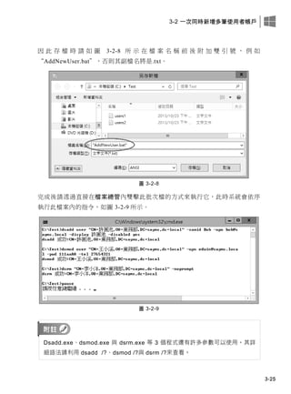 3-2 一次同時新增多筆使用者帳戶
3-25
因 此 存 檔 時 請 如 圖 3-2-8 所 示 在 檔 案 名 稱 前 後 附 加 雙 引 號 ， 例 如
“AddNewUser.bat”，否則其副檔名將是.txt。
圖 3-2-8
完成後請透過直接在檔案總管內雙擊此批次檔的方式來執行它，此時系統會依序
執行此檔案內的指令，如圖 3-2-9 所示。
圖 3-2-9
Dsadd.exe、dsmod.exe 與 dsrm.exe 等 3 個程式還有許多參數可以使用，其詳
細語法請利用 dsadd /?、dsmod /?與 dsrm /?來查看。
 