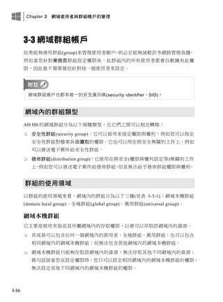 Chapter 3 網域使用者與群組帳戶的管理
3-26
3-3 網域群組帳戶
如果能夠善用群組(group)來管理使用者帳戶，則必定能夠減輕許多網路管理負擔。
例如當您針對業務部群組設定權限後，此群組內的所有使用者都會自動擁有此權
限，因此就不需要個別針對每一個使用者來設定。
網域群組帳戶也都有唯一的安全識別碼(security identifier，SID)。
網域內的群組類型
AD DS 的網域群組分為以下兩種類型，且它們之間可以相互轉換：
 安全性群組(security group)：它可以被用來指定權限與權利，例如您可以指定
安全性群組對檔案具備讀取的權限。它也可以用在與安全無關的工作上，例如
可以發送電子郵件給安全性群組。
 發佈群組(distribution group)：它被用在與安全(權限與權利設定等)無關的工作
上，例如您可以發送電子郵件給發佈群組，但是無法給予發佈群組權限與權利。
群組的使用領域
以群組的使用領域來看，網域內的群組分為以下三種(見表 3-3-1)：網域本機群組
(domain local group)、全域群組(global group)、萬用群組(universal group)。
網域本機群組
它主要是被用來指派其所屬網域內的存取權限，以便可以存取該網域內的資源。
 其成員可以包含任何一個網域內的使用者、全域群組、萬用群組；也可以包含
相同網域內的網域本機群組；但無法包含其他網域內的網域本機群組。
 網域本機群組只能夠存取該網域內的資源，無法存取其他不同網域內的資源；
換句話說當您在設定權限時，您只可以設定相同網域內的網域本機群組的權限，
無法設定其他不同網域內的網域本機群組的權限。
 