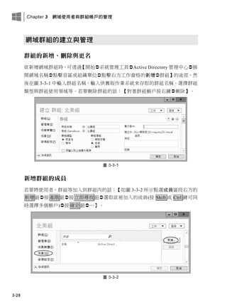 Chapter 3 網域使用者與群組帳戶的管理
3-28
網域群組的建立與管理
群組的新增、刪除與更名
欲新增網域群組時，可透過【開始系統管理工具Active Directory 管理中心展
開網域名稱點擊容區或組織單位點擊右方工作窗格的新增群組】的途徑，然
後在圖 3-3-1 中輸入群組名稱、輸入供舊版作業系統來存取的群組名稱、選擇群組
類型與群組使用領域等。若要刪除群組的話：【對著群組帳戶按右鍵刪除】。
圖 3-3-1
新增群組的成員
若要將使用者、群組等加入到群組內的話：【如圖 3-3-2 所示點選成員區段右方的
新增鈕按進階鈕按立即尋找鈕選取欲被加入的成員(按 Shift 或 Ctrl 鍵可同
時選擇多個帳戶)按確定鈕…】。
圖 3-3-2
 