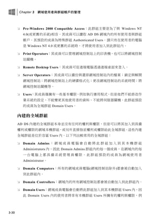 Chapter 3 網域使用者與群組帳戶的管理
3-30
 Pre-Windows 2000 Compatible Access：此群組主要是為了與 Windows NT
4.0(或更舊的系統)相容。其成員可以讀取 AD DS 網域內的所有使用者與群組
帳戶。其預設的成員為特殊群組 Authenticated Users。請只有在使用者的電腦
是 Windows NT 4.0 或更舊的系統時，才將使用者加入到此群組內。
 Print Operators：其成員可以管理網域控制站上的印表機，也可以將網域控制
站關機。
 Remote Desktop Users：其成員可從遠端電腦透過遠端桌面來登入。
 Server Operators：其成員可以備份與還原網域控制站內的檔案；鎖定與解開
網域控制站；將網域控制站上的硬碟格式化；更改網域控制站的系統時間；將
網域控制站關機等。
 Users：其成員僅擁有一些基本權限，例如執行應用程式，但是他們不能修改作
業系統的設定、不能變更其他使用者的資料、不能將伺服器關機。此群組預設
的成員為全域群組 Domain Users。
內建的全域群組
AD DS 內建的全域群組本身並沒有任何的權利與權限，但是可以將其加入到具備
權利或權限的網域本機群組，或另外直接指派權利或權限給此全域群組。這些內建
全域群組是位於容區 Users 內。以下列出較常用的全域群組：
 Domain Admins ： 網 域 成 員 電 腦 會 自 動 將 此 群 組 加 入 到 其 本 機 群 組
Administrators 內，因此 Domain Admins 群組內的每一個成員，在網域內的每
一 台 電 腦 上 都 具 備 系 統 管 理 員 權 限 。 此 群 組 預 設 的 成 員 為 網 域 使 用 者
Administrator。
 Domain Computers：所有的網域成員電腦(網域控制站除外)都會被自動加入
到此群組內。
 Domain Controllers：網域內的所有網域控制站都會被自動加入到此群組內。
 Domain Users：網域成員電腦會自動將此群組加入到其本機群組 Users 內，因
此 Domain Users 內的使用者將享有本機群組 Users 所擁有的權利與權限，例
 
