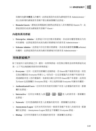 3-3 網域群組帳戶
3-31
如擁有允許本機登入的權利。此群組預設的成員為網域使用者 Administrator，
而以後新增的網域使用者帳戶都自動會隸屬於此群組。
 Domain Guests：網域成員電腦會自動將此群組加入到本機群組 Guests 內。此
群組預設的成員為網域使用者帳戶 Guest。
內建的萬用群組
 Enterprise Admins：此群組只存在於樹系根網域，其成員有權管理樹系內的
所有網域。此群組預設的成員為樹系根網域內的使用者 Administrator。
 Schema Admins：此群組只存在於樹系根網域，其成員具備管理架構(schema)
的權利。此群組預設的成員為樹系根網域內的使用者 Administrator。
特殊群組帳戶
除了前面所介紹的群組之外，還有一些特殊群組，而您無法變更這些特殊群組的成
員。以下列出幾個較常使用的特殊群組：
 Everyone：任何一位使用者都屬於這個群組。若 Guest 帳戶被啟用的話，則您
在指派權限給 Everyone 時需小心，因為若一位在您電腦內沒有帳戶的使用者，
透過網路來登入您的電腦時，他會被自動允許利用 Guest 帳戶來連接，此時因
為 Guest 也是隸屬於 Everyone 群組，所以他將具備 Everyone 所擁有的權限。
 Authenticated Users：任何利用有效使用者帳戶來登入此電腦的使用者，都隸
屬於此群組。
 Interactive：任何在本機登入(按 Ctrl + Alt + Del 登入)的使用者，都隸屬於
此群組。
 Network：任何透過網路來登入此電腦的使用者，都隸屬於此群組。
 Anonymous Logon：任何未利用有效的一般使用者帳戶來登入的使用者，都隸
屬於此群組。Anonymous Logon 預設並不隸屬於 Everyone 群組。
 Dialup：任何利用撥接方式來連線的使用者，都隸屬於此群組。
 