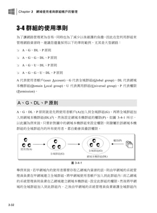 Chapter 3 網域使用者與群組帳戶的管理
3-32
3-4 群組的使用準則
為了讓網路管理更為容易，同時也為了減少以後維護的負擔，因此在您利用群組來
管理網路資源時，建議您儘量採用以下的準則範例，尤其是大型網路：
 A、G、DL、P 原則
 A、G、G、DL、P 原則
 A、G、U、DL、P 原則
 A、G、G、U、DL、P 原則
A 代表使用者帳戶(user Account)、G 代表全域群組(Global group)、DL 代表網域
本機群組(Domain Local group)、U 代表萬用群組(Universal group)、P 代表權限
(Permission)。
A、G、DL、P 原則
A、G、DL、P 原則就是先將使用者帳戶(A)加入到全域群組(G)、再將全域群組加
入到網域本機群組(DL)內、然後設定網域本機群組的權限(P)，如圖 3-4-1 所示。
以此圖為例來說，只要針對圖中的網域本機群組來設定權限，則隸屬於該網域本機
群組的全域群組內的所有使用者，都自動會具備該權限。
圖 3-4-1
舉例來說，若甲網域內的使用者需要存取乙網域內資源的話，則由甲網域的系統管
理員負責在甲網域建立全域群組、將甲網域使用者帳戶加入到此群組內；而乙網域
的系統管理員則負責在乙網域建立網域本機群組、設定此群組的權限、然後將甲網
域的全域群組加入到此群組內。之後由甲網域的系統管理員負責維護全域群組內
 
