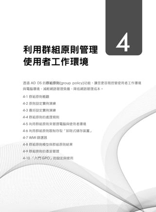 4利用群組原則管理
使用者工作環境
透過 AD DS 的群組原則(group policy)功能，讓您更容易控管使用者工作環境
與電腦環境、減輕網路管理負擔、降低網路管理成本。
4-1 群組原則概觀
4-2 原則設定實例演練
4-3 喜好設定實例演練
4-4 群組原則的處理規則
4-5 利用群組原則來管理電腦與使用者環境
4-6 利用群組原則限制存取「卸除式儲存裝置」
4-7 WMI 篩選器
4-8 群組原則模型與群組原則結果
4-9 群組原則的委派管理
4-10 「入門 GPO」的設定與使用
 