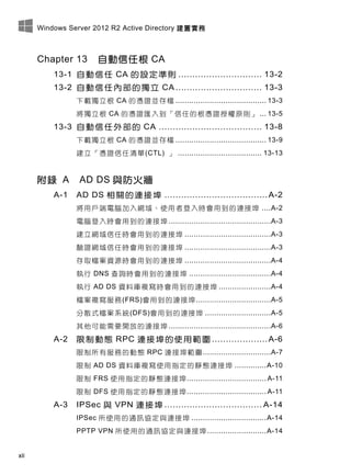 Windows Server 2012 R2 Active Directory 建置實務
xii
Chapter 13 自動信任根 CA
13-1 自動信任 CA 的設定準則 .............................. 13-2
13-2 自動信任內部的獨立 CA ............................... 13-3
下載獨立根 CA 的憑證並存檔 ........................................ 13-3
將獨立根 CA 的憑證匯入到「信任的根憑證授權原則」 ... 13-5
13-3 自動信任外部的 CA ..................................... 13-8
下載獨立根 CA 的憑證並存檔 ........................................ 13-9
建立「憑證信任清單(CTL) 」 ..................................... 13-13
附錄 A AD DS 與防火牆
A-1 AD DS 相關的連接埠 .....................................A-2
將用戶端電腦加入網域、使用者登入時會用到的連接埠 ....A-2
電腦登入時會用到的連接埠 .............................................A-3
建立網域信任時會用到的連接埠 ......................................A-3
驗證網域信任時會用到的連接埠 ......................................A-3
存取檔案資源時會用到的連接埠 ......................................A-4
執行 DNS 查詢時會用到的連接埠 ....................................A-4
執行 AD DS 資料庫複寫時會用到的連接埠 .......................A-4
檔案複寫服務(FRS)會用到的連接埠.................................A-5
分散式檔案系統(DFS)會用到的連接埠 .............................A-5
其他可能需要開放的連接埠 .............................................A-6
A-2 限制動態 RPC 連接埠的使用範圍 ....................A-6
限制所有服務的動態 RPC 連接埠範圍..............................A-7
限制 AD DS 資料庫複寫使用指定的靜態連接埠 ..............A-10
限制 FRS 使用指定的靜態連接埠................................... A-11
限制 DFS 使用指定的靜態連接埠................................... A-11
A-3 IPSec 與 VPN 連接埠 ................................... A-14
IPSec 所使用的通訊協定與連接埠 .................................A-14
PPTP VPN 所使用的通訊協定與連接埠 ..........................A-14
 