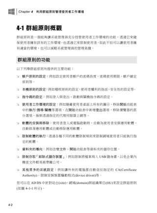 Chapter 4 利用群組原則管理使用者工作環境
4-2
4-1 群組原則概觀
群組原則是一個能夠讓系統管理員充分控管使用者工作環境的功能，透過它來確
保使用者擁有該有的工作環境，也透過它來限制使用者，如此不但可以讓使用者擁
有適當的環境，也可以減輕系統管理員的管理負擔。
群組原則的功能
以下列舉群組原則所提供的主要功能：
 帳戶原則的設定：例如設定使用者帳戶的密碼長度、密碼使用期限、帳戶鎖定
原則等。
 本機原則的設定：例如稽核原則的設定、使用者權利的指派、安全性的設定等。
 指令碼的設定：例如登入與登出、啟動與關機指令碼的設定。
 使用者工作環境的設定：例如隱藏使用者桌面上所有的圖示、移除開始功能表
中的執行/搜尋/關機等選項、在開始功能表中新增登出選項、移除瀏覽器的部
分選項、強制透過指定的代理伺服器上網等。
 軟體的安裝與移除：使用者登入或電腦啟動時，自動為使用者安裝應用軟體、
自動修復應用軟體或自動移除應用軟體。
 限制軟體的執行：透過各種不同的軟體限制規則來限制網域使用者只能執行指
定的軟體。
 資料夾的導向：例如改變文件、開始功能表等資料夾的儲存位置。
 限制存取「卸除式儲存裝置」：例如限制將檔案寫入 USB 隨身碟，以免企業內
機密文件輕易被帶離公司。
 其他眾多的系統設定：例如讓所有的電腦都自動信任指定的 CA(Certificate
Authority)、限制安裝裝置驅動程式(device driver)等。
您可以在 AD DS 中針對站台(site)、網域(domain)與組織單位(OU)來設定群組原則
(如圖 4-1-1 所示)。
 