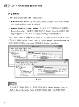 Chapter 4 利用群組原則管理使用者工作環境
4-4
內建的 GPO
AD DS 網域有兩個內建的 GPO，它們分別是：
 Default Domain Policy：此 GPO 預設已經被連結到網域，因此其設定值會被
套用到整個網域內的所有使用者與電腦。
 Default Domain Controller Policy：此 GPO 預設已經被連結到組織單位
Domain Controllers，因此其設定值會被套用到 Domain Controllers 內的所有使
用者與電腦(Domain Controllers 內預設只有網域控制站的電腦帳戶)。
您可以選用【點擊左下角開始圖示系統管理工具群組原則管理如圖 4-1-2 所
示】的途徑來驗證 Default Domain Policy 與 Default Domain Controller Policy GPO
分別已經被連結到網域 sayms.local 與組織單位 Domain Controllers。
圖 4-1-2
在尚未徹底了解群組原則以前，請暫時不要隨意變動 Default Domain Policy 或
Default Domain Controller Policy 這兩個 GPO 的設定值，以免影響系統運作。
 
