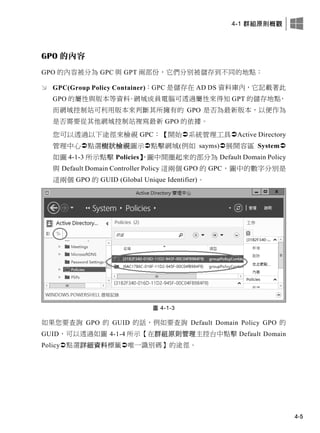 4-1 群組原則概觀
4-5
GPO 的內容
GPO 的內容被分為 GPC 與 GPT 兩部份，它們分別被儲存到不同的地點：
 GPC(Group Policy Container)：GPC 是儲存在 AD DS 資料庫內，它記載著此
GPO 的屬性與版本等資料。網域成員電腦可透過屬性來得知 GPT 的儲存地點，
而網域控制站可利用版本來判斷其所擁有的 GPO 是否為最新版本，以便作為
是否需要從其他網域控制站複寫最新 GPO 的依據。
您可以透過以下途徑來檢視 GPC：【開始系統管理工具Active Directory
管理中心點選樹狀檢視圖示點擊網域(例如 sayms)展開容區 System
如圖 4-1-3 所示點擊 Policies】，圖中間圈起來的部分為 Default Domain Policy
與 Default Domain Controller Policy 這兩個 GPO 的 GPC，圖中的數字分別是
這兩個 GPO 的 GUID (Global Unique Identifier)。
圖 4-1-3
如果您要查詢 GPO 的 GUID 的話，例如要查詢 Default Domain Policy GPO 的
GUID，可以透過如圖 4-1-4 所示【在群組原則管理主控台中點擊 Default Domain
Policy點選詳細資料標籤唯一識別碼】的途徑。
 