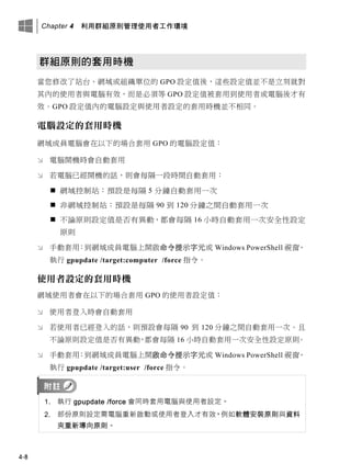 Chapter 4 利用群組原則管理使用者工作環境
4-8
群組原則的套用時機
當您修改了站台、網域或組織單位的 GPO 設定值後，這些設定值並不是立刻就對
其內的使用者與電腦有效，而是必須等 GPO 設定值被套用到使用者或電腦後才有
效。GPO 設定值內的電腦設定與使用者設定的套用時機並不相同。
電腦設定的套用時機
網域成員電腦會在以下的場合套用 GPO 的電腦設定值：
 電腦開機時會自動套用
 若電腦已經開機的話，則會每隔一段時間自動套用：
 網域控制站：預設是每隔 5 分鐘自動套用一次
 非網域控制站：預設是每隔 90 到 120 分鐘之間自動套用一次
 不論原則設定值是否有異動，都會每隔 16 小時自動套用一次安全性設定
原則
 手動套用：到網域成員電腦上開啟命令提示字元或 Windows PowerShell 視窗、
執行 gpupdate /target:computer /force 指令。
使用者設定的套用時機
網域使用者會在以下的場合套用 GPO 的使用者設定值：
 使用者登入時會自動套用
 若使用者已經登入的話，則預設會每隔 90 到 120 分鐘之間自動套用一次。且
不論原則設定值是否有異動，都會每隔 16 小時自動套用一次安全性設定原則。
 手動套用：到網域成員電腦上開啟命令提示字元或 Windows PowerShell 視窗、
執行 gpupdate /target:user /force 指令。
1. 執行 gpupdate /force 會同時套用電腦與使用者設定。
2. 部份原則設定需電腦重新啟動或使用者登入才有效，例如軟體安裝原則與資料
夾重新導向原則。
 