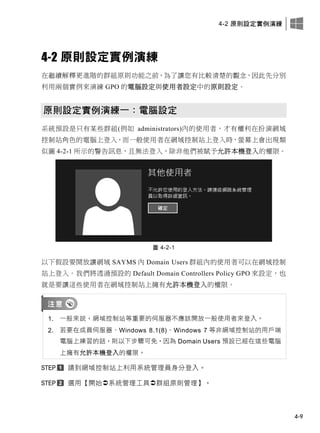4-2 原則設定實例演練
4-9
4-2 原則設定實例演練
在繼續解釋更進階的群組原則功能之前，為了讓您有比較清楚的觀念，因此先分別
利用兩個實例來演練 GPO 的電腦設定與使用者設定中的原則設定。
原則設定實例演練一：電腦設定
系統預設是只有某些群組(例如 administrators)內的使用者，才有權利在扮演網域
控制站角色的電腦上登入，而一般使用者在網域控制站上登入時，螢幕上會出現類
似圖 4-2-1 所示的警告訊息，且無法登入，除非他們被賦予允許本機登入的權限。
圖 4-2-1
以下假設要開放讓網域 SAYMS 內 Domain Users 群組內的使用者可以在網域控制
站上登入。我們將透過預設的 Default Domain Controllers Policy GPO 來設定，也
就是要讓這些使用者在網域控制站上擁有允許本機登入的權限。
1. 一般來說，網域控制站等重要的伺服器不應該開放一般使用者來登入。
2. 若要在成員伺服器、Windows 8.1(8)、Windows 7 等非網域控制站的用戶端
電腦上練習的話，則以下步驟可免，因為 Domain Users 預設已經在這些電腦
上擁有允許本機登入的權限。
請到網域控制站上利用系統管理員身分登入。
選用【開始系統管理工具群組原則管理】。
 
