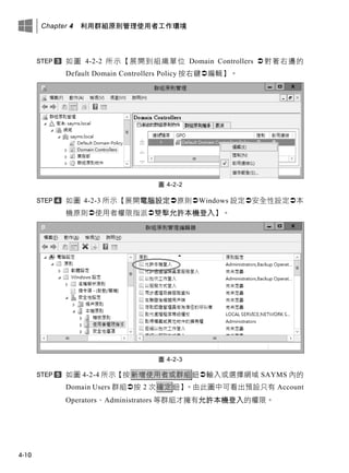 Chapter 4 利用群組原則管理使用者工作環境
4-10
如圖 4-2-2 所示【展開到組織單位 Domain Controllers 對著右邊的
Default Domain Controllers Policy 按右鍵編輯】。
圖 4-2-2
如圖 4-2-3 所示【展開電腦設定原則Windows 設定安全性設定本
機原則使用者權限指派雙擊允許本機登入】。
圖 4-2-3
如圖 4-2-4 所示【按新增使用者或群組鈕輸入或選擇網域 SAYMS 內的
Domain Users 群組按 2 次確定鈕】。由此圖中可看出預設只有 Account
Operators、Administrators 等群組才擁有允許本機登入的權限。
 