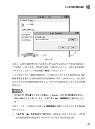 4-2 原則設定實例演練
4-11
圖 4-2-4
完成後，必須等這個原則套用到組織單位 Domain Controllers 內的網域控制站後才
有效(見前一小節的說明)。待套用完成後，您就可以利用任何一個網域使用者帳戶
到網域控制站上登入，來測試允許本機登入功能是否正常。
另外若網域內有多台網域控制站的話，由於原則設定預設會先被儲存到扮演 PDC
模擬器操作主機角色的網域控制站(預設是網域中的第 1 台網域控制站)，因此需等
這些原則設定被複寫到其他網域控制站、然後再等這些原則設定值套用到這些網
域控制站。
您可以利用【開始系統管理工具Active Directory 使用者和電腦對著網域名
稱按右鍵操作主機PDC 標籤】來得知扮演 PDC 模擬器操作主機的網域控制
站。
系統可以利用以下兩種方式來將 PDC 模擬器操作主機內的群組原則設定複寫到其
他網域控制站：
 自動複寫：PDC 模擬器操作主機預設是 15 秒後會自動將其複寫出去，因此其
他的網域控制站可能需要等 15 秒或更久時間才會接收到此設定值。
 