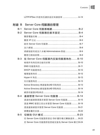 xiii
Contents
L2TP/IPSec 所使用的通訊協定與連接埠 ....................... A-14
附錄 B Server Core 伺服器的管理
B-1 Server Core 伺服器概觀 .................................B-2
B-2 Server Core 伺服器的基本設定 .......................B-4
變更電腦名稱 ................................................................ B-4
變更 IP 位址 .................................................................. B-5
啟用 Server Core 伺服器 ................................................ B-7
加入網域 ....................................................................... B-8
將網域使用者加入本機 Administrators 群組 ..................... B-9
變更日期與時間 ............................................................. B-9
B-3 在 Server Core 伺服器內安裝伺服器角色 ....... B-10
檢視所有角色與功能的狀態 .......................................... B-10
DNS 伺服器角色 ...........................................................B-11
DHCP 伺服器角色........................................................ B-12
檔案服務角色 .............................................................. B-12
Hyper-V 角色 ............................................................... B-13
列印服務角色 .............................................................. B-13
Active Directory 憑證服務(AD CS)角色 ......................... B-13
Active Directory 網域服務(AD DS)角色 ......................... B-14
網頁伺服器(IIS)角色 .................................................... B-14
B-4 遠端管理 Server Core 伺服器 ....................... B-14
透過伺服器管理員來管理 Server Core 伺服器................ B-15
透過 MMC 管理主控台來管理 Server Core 伺服器.......... B-19
透過遠端桌面來管理 Server Core 伺服器 ...................... B-21
硬體裝置的安裝 ........................................................... B-22
B-5 切換到 GUI 模式 .......................................... B-23
若 Server Core 伺服器原是從 GUI 圖形模式轉換過來 ..... B-23
若 Server Core 伺服器原就是被安裝為 Server Core 模式 B-24
 