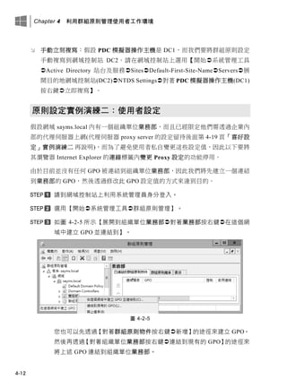 Chapter 4 利用群組原則管理使用者工作環境
4-12
 手動立刻複寫：假設 PDC 模擬器操作主機是 DC1，而我們要將群組原則設定
手動複寫到網域控制站 DC2。請在網域控制站上選用【開始系統管理工具
Active Directory 站台及服務SitesDefault-First-Site-NameServers展
開目的地網域控制站(DC2)NTDS Settings對著 PDC 模擬器操作主機(DC1)
按右鍵立即複寫】。
原則設定實例演練二：使用者設定
假設網域 sayms.local 內有一個組織單位業務部，而且已經限定他們需透過企業內
部的代理伺服器上網(代理伺服器 proxy server 的設定留待後面第 4-19 頁「喜好設
定」實例演練二 再說明)，而為了避免使用者私自變更這些設定值，因此以下要將
其瀏覽器 Internet Explorer 的連線標籤內變更 Proxy 設定的功能停用。
由於目前並沒有任何 GPO 被連結到組織單位業務部，因此我們將先建立一個連結
到業務部的 GPO，然後透過修改此 GPO 設定值的方式來達到目的。
請到網域控制站上利用系統管理員身分登入。
選用【開始系統管理工具群組原則管理】。
如圖 4-2-5 所示【展開到組織單位業務部對著業務部按右鍵在這個網
域中建立 GPO 並連結到】。
圖 4-2-5
您也可以先透過【對著群組原則物件按右鍵新增】的途徑來建立 GPO，
然後再透過【對著組織單位業務部按右鍵連結到現有的 GPO】的途徑來
將上述 GPO 連結到組織單位業務部。
 