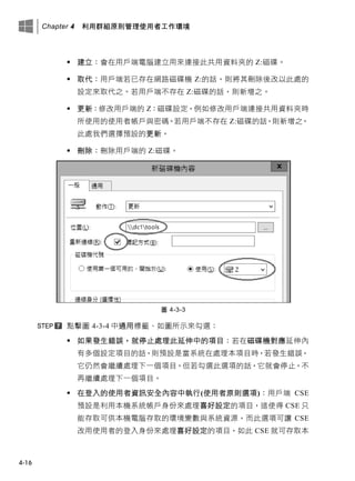 Chapter 4 利用群組原則管理使用者工作環境
4-16
 建立：會在用戶端電腦建立用來連接此共用資料夾的 Z:磁碟。
 取代：用戶端若已存在網路磁碟機 Z:的話，則將其刪除後改以此處的
設定來取代之。若用戶端不存在 Z:磁碟的話，則新增之。
 更新：修改用戶端的 Z：磁碟設定，例如修改用戶端連接共用資料夾時
所使用的使用者帳戶與密碼。若用戶端不存在 Z:磁碟的話，則新增之。
此處我們選擇預設的更新。
 刪除：刪除用戶端的 Z:磁碟。
圖 4-3-3
點擊圖 4-3-4 中通用標籤、如圖所示來勾選：
 如果發生錯誤，就停止處理此延伸中的項目：若在磁碟機對應延伸內
有多個設定項目的話，則預設是當系統在處理本項目時，若發生錯誤，
它仍然會繼續處理下一個項目，但若勾選此選項的話，它就會停止，不
再繼續處理下一個項目。
 在登入的使用者資訊安全內容中執行(使用者原則選項)：用戶端 CSE
預設是利用本機系統帳戶身份來處理喜好設定的項目，這使得 CSE 只
能存取可供本機電腦存取的環境變數與系統資源，而此選項可讓 CSE
改用使用者的登入身份來處理喜好設定的項目，如此 CSE 就可存取本
 
