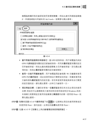 4-3 喜好設定實例演練
4-17
機電腦無權存取的資源或使用者環境變數，例如此處利用網路磁碟機
Z：來連接網路共用資料夾dc1tools，就需要勾選此選項。
圖 4-3-4
 當不再套用這個項目時移除它：當 GPO 被移除後，用戶端電腦內與該
GPO 內原則設定有關的設定都會被移除，然而與喜好設定有關的設定
仍然會被保留，例如此處的網路磁碟機 Z:仍然會被保留。若勾選此選
項的話，則與此喜好設定有關的設定會被刪除。
 套用一次後不再重新套用：用戶端電腦預設會每隔 90 分鐘重新套用
GPO 內的喜好設定，因此若使用者自行變更設定的話，則重新套用後
又會恢復為喜好設定內的設定值，若您希望使用者能夠保有自行變更
的設定值的話，請勾選此選項，此時它只會套用一次。
 項目等級目標：它讓您針對每一個喜好設定項目來決定此項目的套用
目標，例如您可以選擇將其只套用到特定使用者或特定 Windows 系統。
本演練只是要將設定套用到組織單位業務部內的單一使用者 Peter，故
需勾選此選項。
點擊前面圖 4-3-4 中通用標籤下的目標鈕，以便將此項目的套用對象指定
到使用者 Peter，換句話說，此項目的目標為使用者 Peter。
在圖 4-3-5 中【點擊左上角的新增項目選擇使用者】。
 