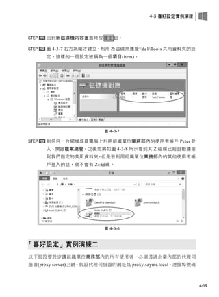 4-3 喜好設定實例演練
4-19
回到新磁碟機內容畫面時按確定鈕。
圖 4-3-7 右方為剛才建立、利用 Z:磁碟來連接dc1Tools 共用資料夾的設
定，這樣的一個設定被稱為一個項目(item)。
圖 4-3-7
到任何一台網域成員電腦上利用組織單位業務部內的使用者帳戶 Peter 登
入、開啟檔案總管，之後您將如圖 4-3-8 所示看到其 Z:磁碟已經自動連接
到我們指定的共用資料夾。但是若利用組織單位業務部內的其他使用者帳
戶登入的話，就不會有 Z::磁碟。
圖 4-3-8
「喜好設定」實例演練二
以下假設要設定讓組織單位業務部內的所有使用者，必須透過企業內部的代理伺
服器(proxy server)上網。假設代理伺服器的網址為 proxy.sayms.local、連接埠號碼
 