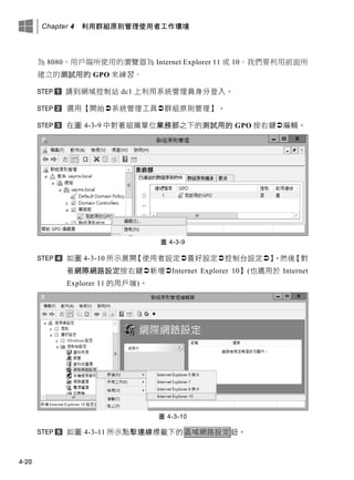 Chapter 4 利用群組原則管理使用者工作環境
4-20
為 8080、用戶端所使用的瀏覽器為 Internet Explorer 11 或 10。我們要利用前面所
建立的測試用的 GPO 來練習。
請到網域控制站 dc1 上利用系統管理員身分登入。
選用【開始系統管理工具群組原則管理】。
在圖 4-3-9 中對著組織單位業務部之下的測試用的 GPO 按右鍵編輯。
圖 4-3-9
如圖 4-3-10 所示展開【使用者設定喜好設定控制台設定】，然後【對
著網際網路設定按右鍵新增Internet Explorer 10】(也適用於 Internet
Explorer 11 的用戶端)。
圖 4-3-10
如圖 4-3-11 所示點擊連線標籤下的區域網路設定鈕。
 