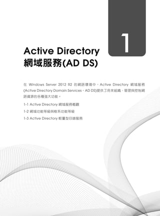 1Active Directory
網域服務(AD DS)
在 Windows Server 2012 R2 的網路環境中，Active Directory 網域服務
(Active Directory Domain Services，AD DS)提供了用來組織、管理與控制網
路資源的各種強大功能。
1-1 Active Directory 網域服務概觀
1-2 網域功能等級與樹系功能等級
1-3 Active Directory 輕量型目錄服務
 
