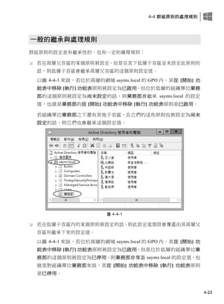 4-4 群組原則的處理規則
4-23
一般的繼承與處理規則
群組原則的設定是有繼承性的，也有一定的處理規則：
 若在高層父容區的某個原則被設定，但是在其下低層子容區並未設定此原則的
話，則低層子容區會繼承高層父容區的這個原則設定值。
以圖 4-4-1 來說，若位於高層的網域 sayms.local 的 GPO 內，其從 [開始] 功
能表中移除 [執行] 功能表原則被設定為已啟用，但位於低層的組織單位業務
部的這個原則被設定為尚未設定的話，則業務部會繼承 sayms.local 的設定
值，也就是業務部的從 [開始] 功能表中移除 [執行] 功能表原則是已啟用。
若組織單位業務部之下還有其他子容區，且它們的這些原則也被設定為尚未
設定的話，則它們也會繼承這個設定值。
圖 4-4-1
 若在低層子容區內的某個原則被設定的話，則此設定值預設會覆蓋由其高層父
容區所繼承下來的設定值。
以圖 4-4-1 來說，若位於高層的網域 sayms.local 的 GPO 內，其從 [開始] 功
能表中移除 [執行] 功能表原則被設定為已啟用，但是位於低層的組織單位業
務部的這個原則被設定為已停用，則業務部會覆蓋 sayms.local 的設定值，也
就是對組織單位業務部來說，其從 [開始] 功能表中移除 [執行] 功能表原則
是已停用。
 