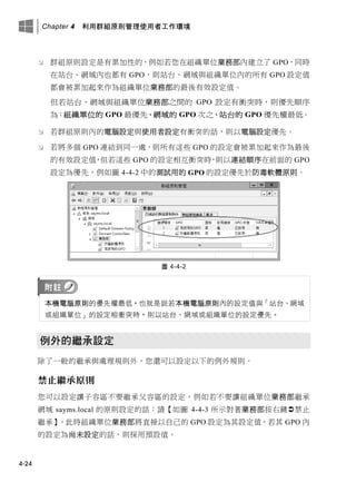 Chapter 4 利用群組原則管理使用者工作環境
4-24
 群組原則設定是有累加性的，例如若您在組織單位業務部內建立了 GPO，同時
在站台、網域內也都有 GPO，則站台、網域與組織單位內的所有 GPO 設定值
都會被累加起來作為組織單位業務部的最後有效設定值。
但若站台、網域與組織單位業務部之間的 GPO 設定有衝突時，則優先順序
為：組織單位的 GPO 最優先、網域的 GPO 次之、站台的 GPO 優先權最低。
 若群組原則內的電腦設定與使用者設定有衝突的話，則以電腦設定優先。
 若將多個 GPO 連結到同一處，則所有這些 GPO 的設定會被累加起來作為最後
的有效設定值，但若這些 GPO 的設定相互衝突時，則以連結順序在前面的 GPO
設定為優先，例如圖 4-4-2 中的測試用的 GPO 的設定優先於防毒軟體原則。
圖 4-4-2
本機電腦原則的優先權最低，也就是說若本機電腦原則內的設定值與「站台、網域
或組織單位」的設定相衝突時，則以站台、網域或組織單位的設定優先。
例外的繼承設定
除了一般的繼承與處理規則外，您還可以設定以下的例外規則。
禁止繼承原則
您可以設定讓子容區不要繼承父容區的設定，例如若不要讓組織單位業務部繼承
網域 sayms.local 的原則設定的話：請【如圖 4-4-3 所示對著業務部按右鍵禁止
繼承】，此時組織單位業務部將直接以自己的 GPO 設定為其設定值，若其 GPO 內
的設定為尚未設定的話，則採用預設值。
 