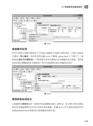 4-4 群組原則的處理規則
4-25
圖 4-4-3
強制繼承原則
您可以透過父容區來強制其下子容區必須繼承父容區的 GPO 設定，不論子容區是
否選用了禁止繼承。例如若我們在圖 4-4-4 中網域 sayms.local 之下建立了一個
GPO(企業安全防護原則)，以便透過它來設定網域內所有電腦的安全措施：【對著
此原則按右鍵強制】來強制其下的所有組織單位都必須繼承此原則。
圖 4-4-4
篩選群組原則設定
以組織單位業務部為例，當您針對此組織單位建立 GPO 後，此 GPO 的設定會被
套用到這個組織單位內的所有使用者與電腦，如圖 4-4-5 所示預設是被套用到
Authenticated Users 群組(身分經過確認的使用者)。
 