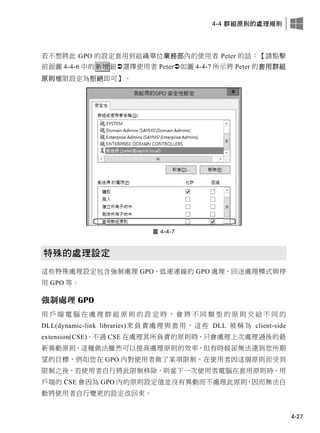 4-4 群組原則的處理規則
4-27
若不想將此 GPO 的設定套用到組織單位業務部內的使用者 Peter 的話：【請點擊
前面圖 4-4-6 中的新增鈕選擇使用者 Peter如圖 4-4-7 所示將 Peter 的套用群組
原則權限設定為拒絕即可】。
圖 4-4-7
特殊的處理設定
這些特殊處理設定包含強制處理 GPO、低速連線的 GPO 處理、回送處理模式與停
用 GPO 等。
強制處理 GPO
用 戶 端 電 腦 在 處 理 群 組 原 則 的 設 定 時 ， 會 將 不 同 類 型 的 原 則 交 給 不 同 的
DLL(dynamic-link libraries)來負責處理與套用，這些 DLL 被稱為 client-side
extension(CSE)。不過 CSE 在處理其所負責的原則時，只會處理上次處理過後的最
新異動原則，這種做法雖然可以提高處理原則的效率，但有時候卻無法達到您所期
望的目標，例如您在 GPO 內對使用者做了某項限制，在使用者因這個原則而受到
限制之後，若使用者自行將此限制移除，則當下一次使用者電腦在套用原則時，用
戶端的 CSE 會因為 GPO 內的原則設定值並沒有異動而不處理此原則，因而無法自
動將使用者自行變更的設定改回來。
 