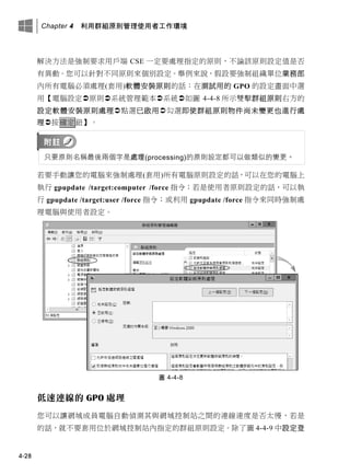 Chapter 4 利用群組原則管理使用者工作環境
4-28
解決方法是強制要求用戶端 CSE 一定要處理指定的原則，不論該原則設定值是否
有異動。您可以針對不同原則來個別設定。舉例來說，假設要強制組織單位業務部
內所有電腦必須處理(套用)軟體安裝原則的話：在測試用的 GPO 的設定畫面中選
用【電腦設定原則系統管理範本系統如圖 4-4-8 所示雙擊群組原則右方的
設定軟體安裝原則處理點選已啟用勾選即使群組原則物件尚未變更也進行處
理按確定鈕】。
只要原則名稱最後兩個字是處理(processing)的原則設定都可以做類似的變更。
若要手動讓您的電腦來強制處理(套用)所有電腦原則設定的話，可以在您的電腦上
執行 gpupdate /target:computer /force 指令；若是使用者原則設定的話，可以執
行 gpupdate /target:user /force 指令；或利用 gpupdate /force 指令來同時強制處
理電腦與使用者設定。
圖 4-4-8
低速連線的 GPO 處理
您可以讓網域成員電腦自動偵測其與網域控制站之間的連線速度是否太慢，若是
的話，就不要套用位於網域控制站內指定的群組原則設定。除了圖 4-4-9 中設定登
 