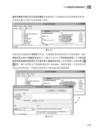 4-4 群組原則的處理規則
4-29
錄原則處理與設定安全性原則處理這兩個原則之外(無論是否低速連線都會套用)，
其他原則都可以設定為低速連線不套用。
圖 4-4-9
假設您要求組織單位業務部內的每一台電腦都要自動偵測是否為慢速連線：請在
測試用的 GPO 的電腦設定畫面中，如圖 4-4-10 所示【雙擊群組原則右方的設定群
組原則低速連結偵測點選已啟用在連線速度處輸入低速連線的定義值按確
定鈕】，圖中我們設定只要連線速度低於 500 Kbps，就視為慢速。如果您停用或
未設定此原則的話，則預設也是將低於 500 Kbps 視為慢速連線。
圖 4-4-10
 