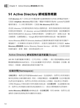 Chapter 1 Active Directory 網域服務(AD DS)
1-2
1-1 Active Directory 網域服務概觀
何謂 directory 呢？日常生活中的電話簿內記錄著親朋好友的姓名與電話等資料，
它就是 telephone directory(電話目錄)；電腦中的檔案系統(file system)內記錄著
檔案的檔名、大小與日期等資料，它就是 file directory(檔案目錄)。
若這些 directory 內的資料能夠有系統加以整理的話，使用者就能夠很容易與迅速
的尋找到所需資料，而 directory service(目錄服務)所提供的服務，就是要讓使用
者很容易與迅速的在 directory 內尋找所需資料。在現實生活中，查號台也是一種
目錄服務；在網際網路上，Google 網站所提供的搜尋功能也是一種目錄服務。
Active Directory 網域內的 directory database(目錄資料庫)被用來儲存使用者帳戶、
電腦帳戶、印表機與共用資料夾等物件，而提供目錄服務的元件就是 Active
Directory 網域服務 (Active Directory Domain Services，AD DS)，它負責目錄資
料庫的儲存、新增、刪除、修改與查詢等工作。
Active Directory 網域服務的適用範圍(Scope)
AD DS 的適用範圍非常廣泛，它可以用在一台電腦、一個小型區域網路(LAN)或
數個廣域網路(WAN)的結合。它包含此範圍中的所有物件，例如檔案、印表機、應
用程式、伺服器、網域控制站與使用者帳戶等。
名稱空間(Namespace)
名稱空間是一塊界定好的區域(bounded area)，在此區域內，我們可以利用某個名
稱來找到與此名稱有關的資訊。例如一本電話簿就是一個名稱空間，在這本電話簿
內(界定好的區域內)，我們可以利用姓名來找到此人的電話、地址與生日等資料。
又例如 Windows 作業系統的 NTFS 檔案系統也是一個名稱空間，在這個檔案系統
內，我們可以利用檔案名稱來找到此檔案的大小、修改日期與檔案內容等資料。
Active Directory 網域服務(AD DS)也是一個名稱空間。利用 AD DS，我們可以透
過物件名稱來找到與此物件有關的所有資訊。
 