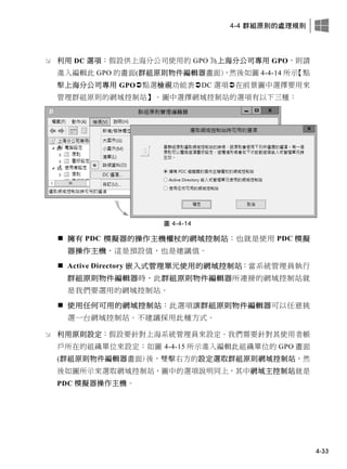 4-4 群組原則的處理規則
4-33
 利用 DC 選項：假設供上海分公司使用的 GPO 為上海分公司專用 GPO，則請
進入編輯此 GPO 的畫面(群組原則物件編輯器畫面)，然後如圖 4-4-14 所示【點
擊上海分公司專用 GPO點選檢視功能表DC 選項在前景圖中選擇要用來
管理群組原則的網域控制站】。圖中選擇網域控制站的選項有以下三種：
圖 4-4-14
 擁有 PDC 模擬器的操作主機權杖的網域控制站：也就是使用 PDC 模擬
器操作主機，這是預設值，也是建議值。
 Active Directory 嵌入式管理單元使用的網域控制站：當系統管理員執行
群組原則物件編輯器時，此群組原則物件編輯器所連接的網域控制站就
是我們要選用的網域控制站。
 使用任何可用的網域控制站：此選項讓群組原則物件編輯器可以任意挑
選一台網域控制站。不建議採用此種方式。
 利用原則設定：假設要針對上海系統管理員來設定。我們需要針對其使用者帳
戶所在的組織單位來設定：如圖 4-4-15 所示進入編輯此組織單位的 GPO 畫面
(群組原則物件編輯器畫面)後，雙擊右方的設定選取群組原則網域控制站，然
後如圖所示來選取網域控制站，圖中的選項說明同上，其中網域主控制站就是
PDC 模擬器操作主機。
 
