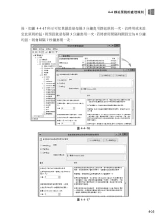 4-4 群組原則的處理規則
4-35
後，如圖 4-4-17 所示可知其預設是每隔 5 分鐘套用群組原則一次。若停用或未設
定此原則的話，則預設就是每隔 5 分鐘套用一次。若將套用間隔時間設定為 0 分鐘
的話，則會每隔 7 秒鐘套用一次。
圖 4-4-16
圖 4-4-17
 
