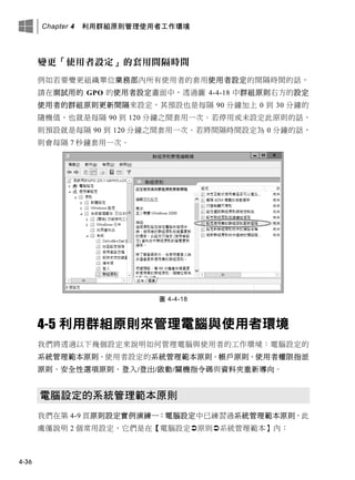 Chapter 4 利用群組原則管理使用者工作環境
4-36
變更「使用者設定」的套用間隔時間
例如若要變更組織單位業務部內所有使用者的套用使用者設定的間隔時間的話，
請在測試用的 GPO 的使用者設定畫面中，透過圖 4-4-18 中群組原則右方的設定
使用者的群組原則更新間隔來設定，其預設也是每隔 90 分鐘加上 0 到 30 分鐘的
隨機值，也就是每隔 90 到 120 分鐘之間套用一次。若停用或未設定此原則的話，
則預設就是每隔 90 到 120 分鐘之間套用一次。若將間隔時間設定為 0 分鐘的話，
則會每隔 7 秒鐘套用一次。
圖 4-4-18
4-5 利用群組原則來管理電腦與使用者環境
我們將透過以下幾個設定來說明如何管理電腦與使用者的工作環境：電腦設定的
系統管理範本原則、使用者設定的系統管理範本原則、帳戶原則、使用者權限指派
原則、安全性選項原則、登入/登出/啟動/關機指令碼與資料夾重新導向。
電腦設定的系統管理範本原則
我們在第 4-9 頁原則設定實例演練一：電腦設定中已練習過系統管理範本原則，此
處僅說明 2 個常用設定，它們是在【電腦設定原則系統管理範本】內：
 