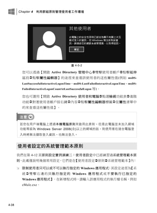 Chapter 4 利用群組原則管理使用者工作環境
4-38
圖 4-5-2
您可以透過【開啟 Active Directory 管理中心雙擊使用者帳戶點擊延伸
區段點擊屬性編輯器】的途徑來查看該使用者的這些屬性值(例如 msDS-
LastSuccessfulInteractiveLogonTime、msDS-LastFailedInteractiveLogonTime、msDS-
FailedInteractiveLogonCountAtLastSuccessfulLogon 等)。
您也可選用【開啟 Active Directory 使用者和電腦點選檢視功能表進階
功能對著使用者帳戶按右鍵內容點擊屬性編輯器標籤從屬性清單中
的來查看這些屬性值】。
若您在用戶端電腦上透過本機電腦原則來啟用此原則，但是此電腦並未加入網域
功能等級為 Windows Server 2008(含)以上的網域的話，則使用者在這台電腦登
入時將無法擷取登入資訊，也無法登入。
使用者設定的系統管理範本原則
我們在第 4-12 頁原則設定實例演練二：使用者設定中已經練習過系統管理範本原
則，此處僅說明幾個常用設定，它們是在【使用者設定原則系統管理範本】內：
 限制使用者只可以或不可以執行指定的 Windows 應用程式：其設定途徑為【系
統  雙擊 右邊 的只 執行指 定 的 Windows 應 用 程 式 或不 要執 行 已指 定的
Windows 應用程式】。在新增程式時，請輸入該應用程式的執行檔名稱，例如
eMule.exe。
 
