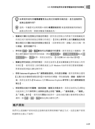 4-5 利用群組原則來管理電腦與使用者環境
4-39
如果使用者利用檔案總管更改此程式的檔案名稱的話，是否這個原則
就無法發揮作用?
是的，不過您可以利用第 6 章的 軟體限制原則 來達到限制使用者執行
此程式的目的，即使其檔案名稱被改名。
 隱藏或只顯示在控制台內指定的項目：使用者在控制台內將看不到被隱藏起來
的項目或只看得到被指定要顯示的項目：【控制台雙擊右邊的隱藏指定的控
制台項目或只顯示指定的控制台項目】。在新增項目時，請輸入項目名稱，例
如滑鼠、使用者帳戶等。
 停用按 Ctrl + Alt + Del 鍵後所出現畫面中的選項：使用者按這 3 個鍵後，將
無法選用畫面中被您停用的按鈕，例如變更密碼鈕、啟動工作管理員鈕(或工
作管理員鈕)、登出鈕等。其設定途徑為：【系統Ctrl+Alt+Del 選項】。
 隱藏並停用桌面上所有的項目：其設定途徑為【桌面隱藏並停用桌面上的所
有項目】。使用者登入後的傳統桌面上(非 Modern UI)所有項目都會被隱藏、
對著桌面按滑鼠右鍵也無作用。
 移除 Internet Explorer 的「網際網路選項」中的部份標籤：使用者將無法選用
【工具功能表網際網路選項】中被移除的標籤，例如安全性、連線、進階等標
籤。其設定途徑為【Windows 元件Internet Explorer雙擊右邊的網際網路控
制台】。
 移除開始功能中的關機、重新啟動、睡眠及休眠命令：其設定途徑為【 [開始]
功能表和工作列雙擊右邊移除並禁止存取「關機」、「重新啟動」、「睡眠」
及「休眠」命令】。使用者的開始功能表中，這些功能的圖示會被移除或無法
選用、按 Ctrl + Alt + Del 鍵後也無法選用它們。
帳戶原則
我們可以透過帳戶原則來設定密碼的使用準則與帳戶鎖定方式。在設定帳戶原則
時請特別注意以下說明：
 