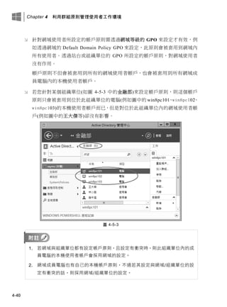 Chapter 4 利用群組原則管理使用者工作環境
4-40
 針對網域使用者所設定的帳戶原則需透過網域等級的 GPO 來設定才有效，例
如透過網域的 Default Domain Policy GPO 來設定，此原則會被套用到網域內
所有使用者。透過站台或組織單位的 GPO 所設定的帳戶原則，對網域使用者
沒有作用。
帳戶原則不但會被套用到所有的網域使用者帳戶，也會被套用到所有網域成
員電腦內的本機使用者帳戶。
 若您針對某個組織單位(如圖 4-5-3 中的金融部)來設定帳戶原則，則這個帳戶
原則只會被套用到位於此組織單位的電腦(例如圖中的 win8pc101、win8pc102、
win8pc103)的本機使用者帳戶而已，但是對位於此組織單位內的網域使用者帳
戶(例如圖中的王大傑等)卻沒有影響。
圖 4-5-3
1. 若網域與組織單位都有設定帳戶原則，且設定有衝突時，則此組織單位內的成
員電腦的本機使用者帳戶會採用網域的設定。
2. 網域成員電腦也有自己的本機帳戶原則，不過若其設定與網域/組織單位的設
定有衝突的話，則採用網域/組織單位的設定。
 