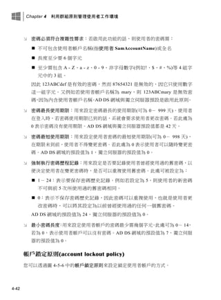 Chapter 4 利用群組原則管理使用者工作環境
4-42
 密碼必須符合複雜性需求：若啟用此功能的話，則使用者的密碼需：
 不可包含使用者帳戶名稱(指使用者 SamAccountName)或全名
 長度至少要 6 個字元
 至少需包含 A - Z、a - z、0 - 9、非字母數字(例如!、$、#、%)等 4 組字
元中的 3 組。
因此 123ABCdef 是有效的密碼，然而 87654321 是無效的，因它只使用數字
這一組字元。又例如若使用者帳戶名稱為 mary，則 123ABCmary 是無效密
碼，因為內含使用者帳戶名稱。AD DS 網域與獨立伺服器預設是啟用此原則。
 密碼最長使用期限：用來設定密碼最長的使用期限(可為 0－ 999 天)。使用者
在登入時，若密碼使用期限已到的話，系統會要求使用者更改密碼。若此處為
0 表示密碼沒有使用期限。AD DS 網域與獨立伺服器預設值都是 42 天。
 密碼最短使用期限：用來設定使用者密碼的最短使用期限(可為 0－ 998 天)，
在期限未到前，使用者不得變更密碼。若此處為 0 表示使用者可以隨時變更密
碼。AD DS 網域的預設值為 1，獨立伺服器的預設值為 0。
 強制執行密碼歷程記錄：用來設定是否要記錄使用者曾經使用過的舊密碼，以
便決定使用者在變更密碼時，是否可以重複使用舊密碼。此處可被設定為：
 1－ 24：表示要保存密碼歷史記錄。例如若設定為 5，則使用者的新密碼
不可與前 5 次所使用過的舊密碼相同。
 0：表示不保存密碼歷史記錄，因此密碼可以重複使用，也就是使用者更
改密碼時，可以將其設定為以前曾經使用過的任何一個舊密碼。
AD DS 網域的預設值為 24，獨立伺服器的預設值為 0。
 最小密碼長度：用來設定使用者帳戶的密碼最少需幾個字元。此處可為 0－ 14，
若為 0，表示使用者帳戶可以沒有密碼。AD DS 網域的預設值為 7，獨立伺服
器的預設值為 0。
帳戶鎖定原則(account lockout policy)
您可以透過圖 4-5-6 中的帳戶鎖定原則來設定鎖定使用者帳戶的方式。
 