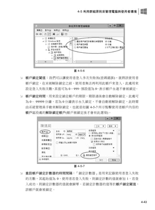 4-5 利用群組原則來管理電腦與使用者環境
4-43
圖 4-5-6
 帳戶鎖定閾值：我們可以讓使用者登入多次失敗後(密碼錯誤)，就將該使用者
帳戶鎖定，在未被解除鎖定之前，使用者無法再利用此帳戶來登入。此處用來
設定登入失敗次數，其值可為 0－999。預設值為 0，表示帳戶永遠不會被鎖定。
 帳戶鎖定時間：用來設定鎖定帳戶的期限，期限過後會自動解除鎖定。此處可
為 0－ 99999 分鐘，若為 0 分鐘表示永久鎖定，不會自動被解除鎖定，此時需
由系統管理員手動來解除鎖定，也就是如圖 4-5-7 所示點擊使用者帳戶內容的
帳戶區段處的解除鎖定帳戶(帳戶被鎖定後才會有此選項)。
圖 4-5-7
 重設帳戶鎖定計數器的時間間隔：「鎖定計數器」是用來記錄使用者登入失敗
的次數，其起始值為 0，使用者若登入失敗，則鎖定計數的值就會加 1，若登
入成功，則鎖定計數器的值就會歸零。若鎖定計數器的值等於帳戶鎖定閾值，
該帳戶就會被鎖定。
 