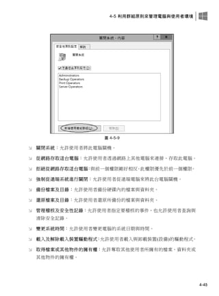 4-5 利用群組原則來管理電腦與使用者環境
4-45
圖 4-5-9
 關閉系統：允許使用者將此電腦關機。
 從網路存取這台電腦：允許使用者透過網路上其他電腦來連接、存取此電腦。
 拒絕從網路存取這台電腦：與前一個權限剛好相反。此權限優先於前一個權限。
 強制從遠端系統進行關閉：允許使用者從遠端電腦來將此台電腦關機。
 備份檔案及目錄：允許使用者備份硬碟內的檔案與資料夾。
 還原檔案及目錄：允許使用者還原所備份的檔案與資料夾。
 管理稽核及安全性記錄：允許使用者指定要稽核的事件，也允許使用者查詢與
清除安全記錄。
 變更系統時間：允許使用者變更電腦的系統日期與時間。
 載入及解除載入裝置驅動程式：允許使用者載入與卸載裝置(設備)的驅動程式。
 取得檔案或其他物件的擁有權：允許奪取其他使用者所擁有的檔案、資料夾或
其他物件的擁有權。
 