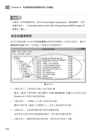 Chapter 4 利用群組原則管理使用者工作環境
4-46
此處的「使用者權限指派」原文為 User Rights Assignment，應被翻譯為「使用
者權利指派」。在 Windows Server 2012 R2 內將 permission(權限)與 rights 都
翻譯為「權利」。
安全性選項原則
您可以透過如圖 4-5-10 的安全性選項途徑來啟用電腦的一些安全性設定。圖中以
測試用的 GPO 為例，並列舉以下幾個安全性選項原則：
圖 4-5-10
 互動式登入：不要求按 CTRL+ALT+DEL 鍵
讓登入畫面不要再顯示類似按下 Ctrl+Alt+Delete 以登入的訊息(這是
Windows 8.1 等用戶端的預設值)。
 互動式登入：不要顯示上次登入的使用者名稱
讓用戶端的登入畫面上不要顯示上一次登入者的使用者名稱。
 互動式登入：在密碼到期前提示使用者變更密碼
用來設定在使用者的密碼過期前幾天，提示使用者變更密碼。
 互動式登入：網域控制站無法使用時，要快取的先前登入次數
 