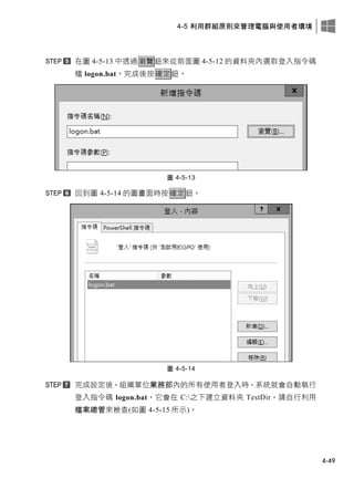 4-5 利用群組原則來管理電腦與使用者環境
4-49
在圖 4-5-13 中透過瀏覽鈕來從前面圖 4-5-12 的資料夾內選取登入指令碼
檔 logon.bat。完成後按確定鈕。
圖 4-5-13
回到圖 4-5-14 的圖畫面時按確定鈕。
圖 4-5-14
完成設定後，組織單位業務部內的所有使用者登入時，系統就會自動執行
登入指令碼 logon.bat，它會在 C:之下建立資料夾 TestDir，請自行利用
檔案總管來檢查(如圖 4-5-15 所示)。
 