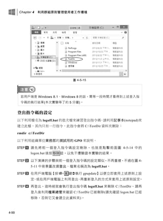 Chapter 4 利用群組原則管理使用者工作環境
4-50
圖 4-5-15
若用戶端是 Windows 8.1、Windows 8 的話，需等一段時間才看得到上述登入指
令碼的執行結果(本次實驗等了約 5 分鐘)。
登出指令碼的設定
以下利用檔名為 logoff.bat 的批次檔來練習登出指令碼。請利用記事本(notepad)來
建立此檔，其內只有一行指令，此指令會將 C:TestDir 資料夾刪除：
rmdir c:TestDir
以下利用組織單位業務部的測試用的 GPO 來說明。
請先將前一個登入指令碼設定刪除，也就是點擊前面圖 4-5-14 中的
logon.bat 後按移除鈕，以免干擾驗證本實驗的結果。
以下演練的步驟與前一個登入指令碼的設定類似，不再重複，不過在圖 4-
5-11 中背景圖改選登出、檔案名稱改為 logoff.bat。
在用戶端電腦【按+ R 鍵執行 gpupdate】以便立即套用上述原則上設
定、或在用戶端電腦上利用登出、再重新登入的方式來套用上述原則設定。
再登出，這時候就會執行登出指令碼 logoff.bat 來刪除 C:TestDir，請再
登入後利用檔案總管來確認 C:TestDir 已被刪除(請先確認 logon.bat 已經
移除，否則它又會建立此資料夾)。
 