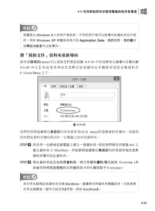 4-5 利用群組原則來管理電腦與使用者環境
4-53
前圖是以 Windows 8.1 的用戶端為例，不同的用戶端可以被導向的資料夾也不相
同，例如 Windows XP 等舊版系統只有 Application Data、我的文件、我的圖片
與開始功能表可以被導向。
將「我的文件」資料夾重新導向
使用者陳瑪莉(mary)可以透過【對著前面圖 4-5-18 中的文件按右鍵內容如圖
4-5-20 所 示 】 的 途 徑 來得 知 其文 件 目 前 是 儲 存在 本 機 使 用者 設 定 檔 資料 夾
C:UsersMary 之下。
圖 4-5-20
我們利用將組織單位業務部內所有使用者(包含 mary)的文件資料夾導向，來說明
如何將此資料夾導向到另外一台電腦上的共用資料夾。
到任何一台網域成員電腦上建立一個資料夾，例如我們將在伺服器 dc1 上
建立資料夾 C:DocStore，然後要將組織單位業務部內所有使用者的文件
資料夾導向到此資料內。
將此資料夾設定為共用資料夾、將分享權限讀取/寫入賦與 Everyone (系
統會同時將完全控制的共用權限與 NTFS 權限賦予 Everyone)。
其共用名稱預設為資料夾名稱 DocStore，建議將共用資料夾隱藏起來，也就是將
共用名稱最後一個字元設定為$符號，例如 DocStore$。
 