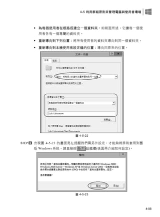 4-5 利用群組原則來管理電腦與使用者環境
4-55
 為每個使用者在根路徑建立一個資料夾：如前面所述，它讓每一個使
用者各有一個專屬的資料夾。
 重新導向到下列位置：將所有使用者的資料夾導向到同一個資料夾。
 重新導向到本機使用者設定檔的位置：導向回原來的位置。
圖 4-5-22
出現圖 4-5-23 的畫面是在提醒我們需另外設定，才能夠將原則套用到舊
版 Windows 系統，請直接按是(Y)鈕繼續(後面再介紹如何設定)。
圖 4-5-23
 